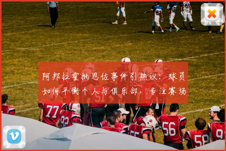 阿邦拉霍批恩佐事件引热议:球员如何平衡个人与俱乐部,专注赛场才是根本