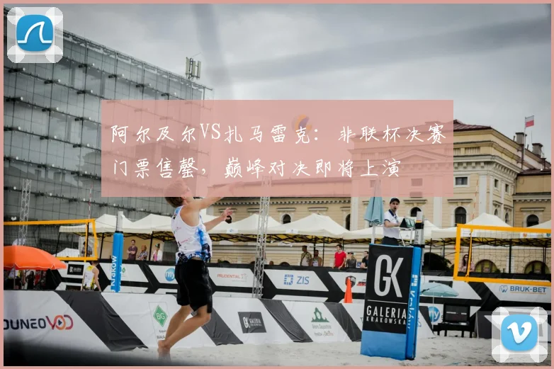 阿尔及尔VS扎马雷克：非联杯决赛门票售罄，巅峰对决即将上演