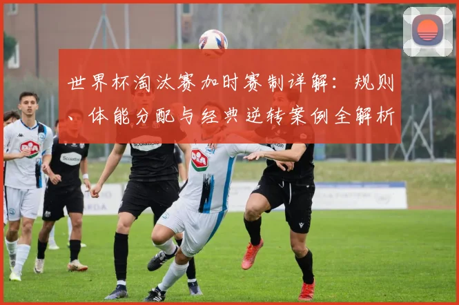 世界杯淘汰赛加时赛制详解：规则、体能分配与经典逆转案例全解析