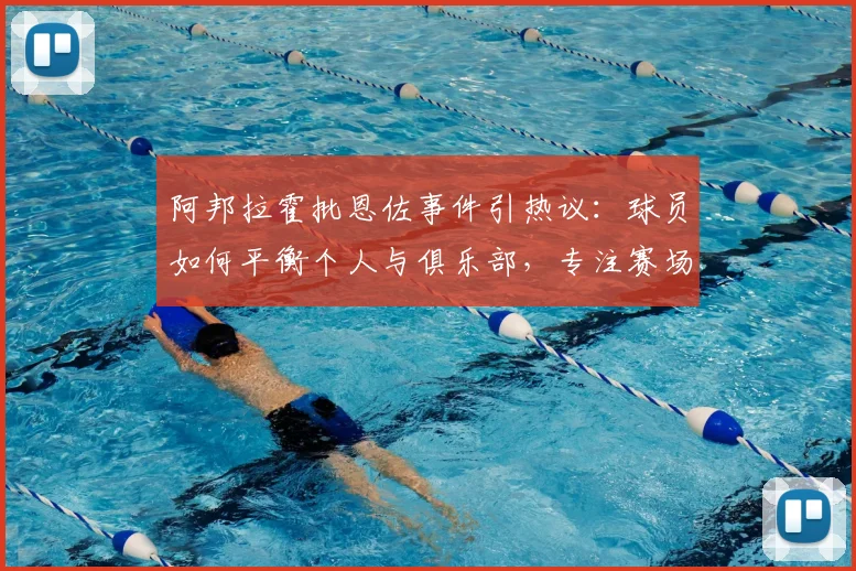 阿邦拉霍批恩佐事件引热议:球员如何平衡个人与俱乐部,专注赛场才是根本