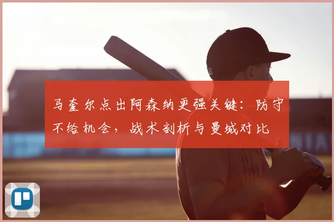 马奎尔点出阿森纳更强关键：防守不给机会，战术剖析与曼城对比