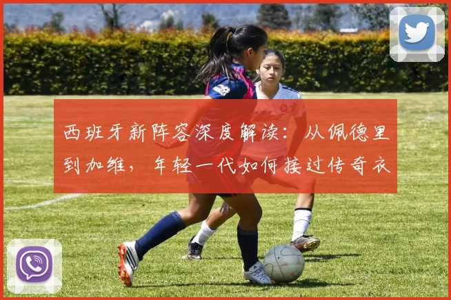西班牙新阵容深度解读:从佩德里到加维,年轻一代如何接过传奇衣钵
